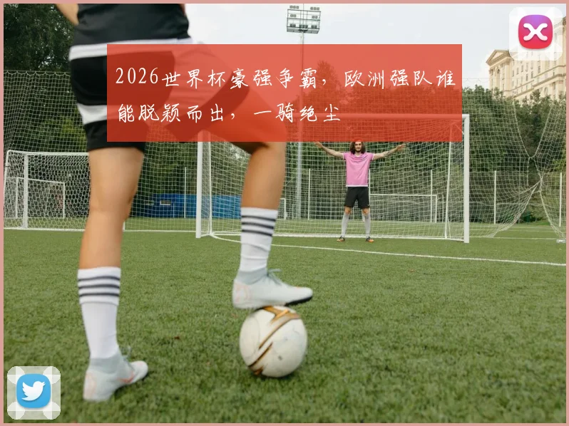 2026世界杯豪强争霸，欧洲强队谁能脱颖而出，一骑绝尘