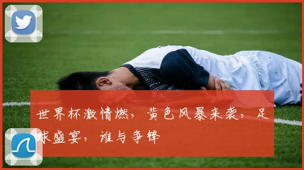 世界杯激情燃，黄色风暴来袭，足球盛宴，谁与争锋