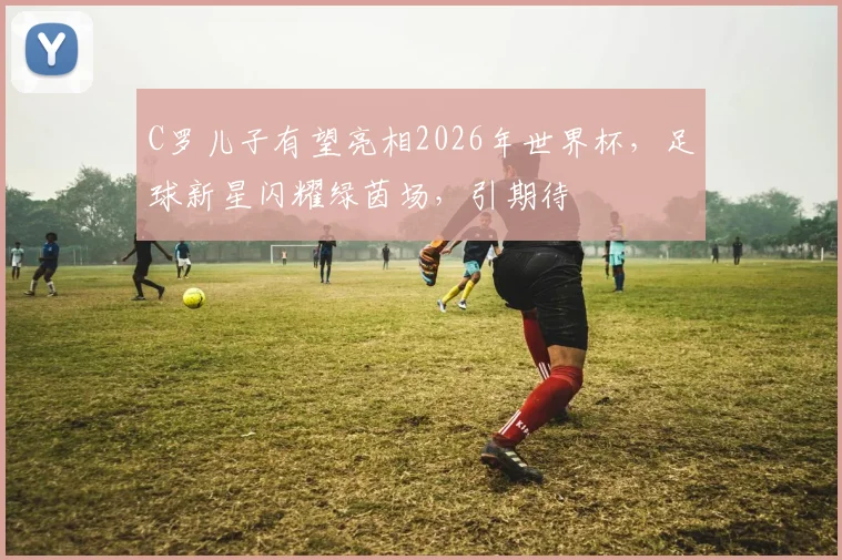 C罗儿子有望亮相2026年世界杯，足球新星闪耀绿茵场，引期待