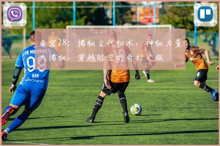 南宫28：揭秘古代秘术，神秘力量大揭秘，穿越时空的奇幻之旅
