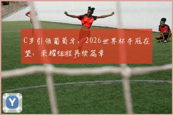 C罗引领葡萄牙，2026世界杯夺冠在望，荣耀征程再续篇章