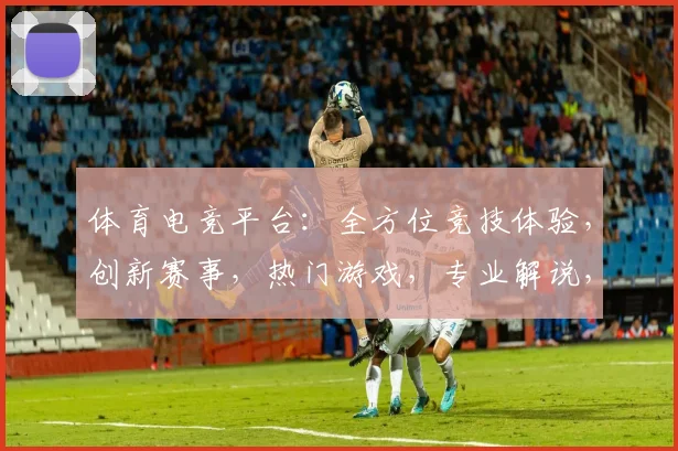 体育电竞平台：全方位竞技体验，创新赛事，热门游戏，专业解说，一应俱全，等你来挑战