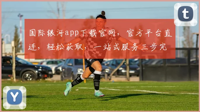 国际银河app下载官网，官方平台直连，轻松获取，一站式服务三步完成，立即体验，不容错过
