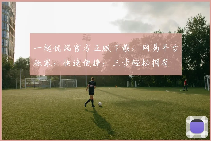 一起优诺官方正版下载，网易平台独家，快速便捷，三步轻松拥有