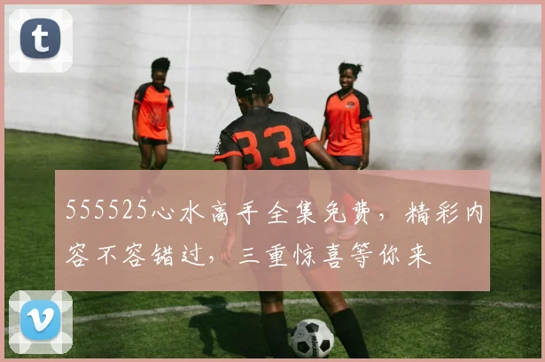 555525心水高手全集免费，精彩内容不容错过，三重惊喜等你来